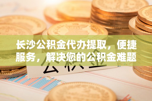 动态长沙公积金代办提取，便捷服务，解决您的公积金难题