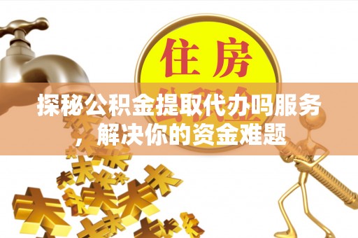 动态探秘公积金提取代办吗服务，解决你的资金难题