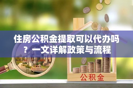 动态住房公积金提取可以代办吗？一文详解政策与流程