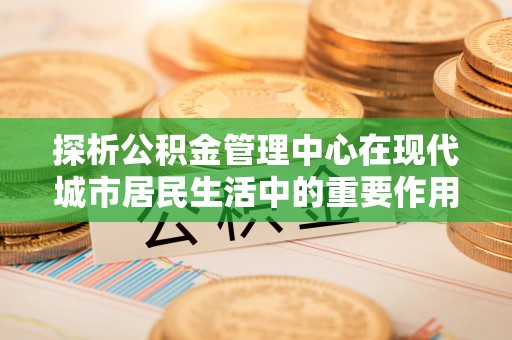 动态探析公积金管理中心在现代城市居民生活中的重要作用