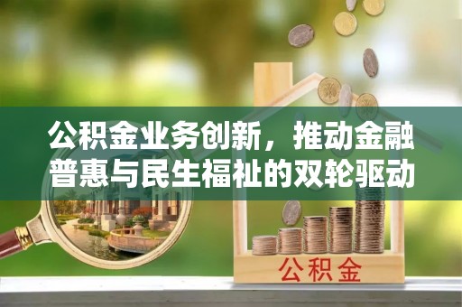动态公积金业务创新，推动金融普惠与民生福祉的双轮驱动