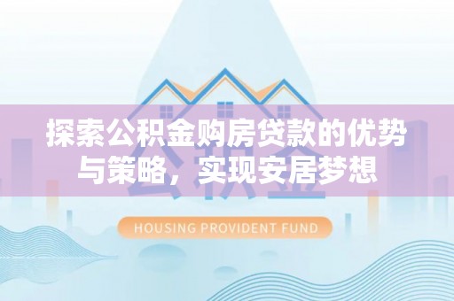 动态探索公积金购房贷款的优势与策略，实现安居梦想